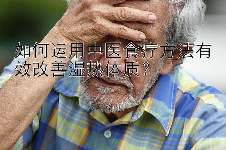 如何运用中医食疗方法有效改善湿热体质？