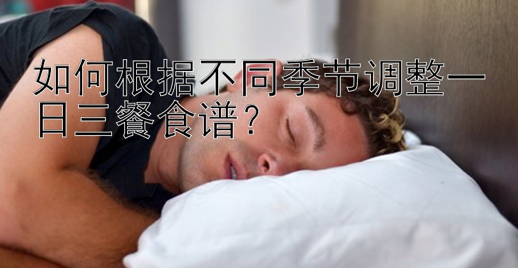 如何根据不同季节调整一日三餐食谱？