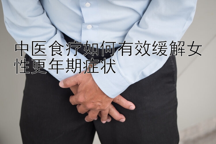 中医食疗如何有效缓解女性更年期症状