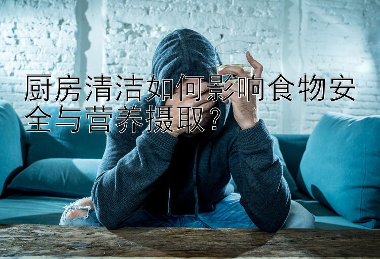 厨房清洁如何影响食物安全与营养摄取？