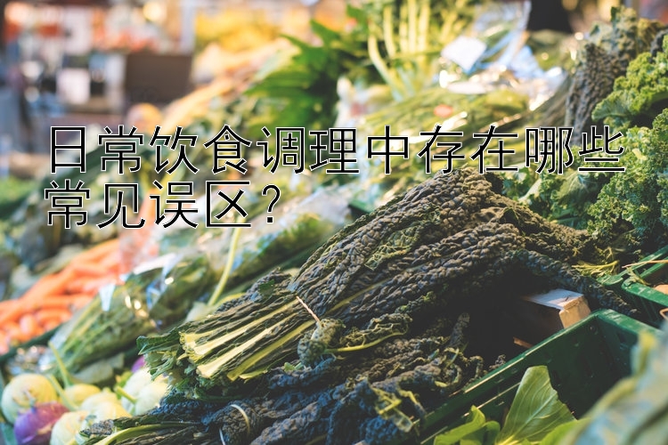 日常饮食调理中存在哪些常见误区？