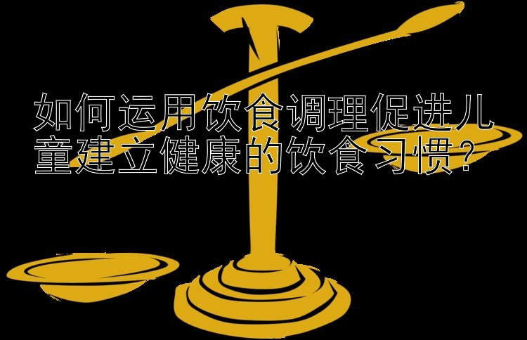 如何运用饮食调理促进儿童建立健康的饮食习惯？