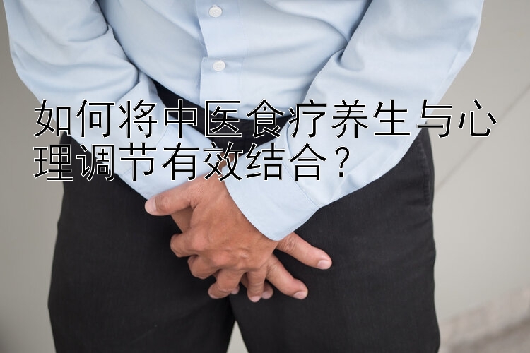 如何将中医食疗养生与心理调节有效结合？