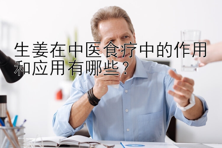 生姜在中医食疗中的作用和应用有哪些？