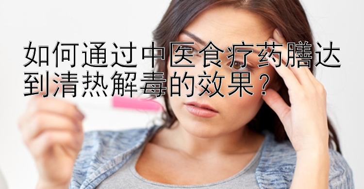 如何通过中医食疗药膳达到清热解毒的效果？