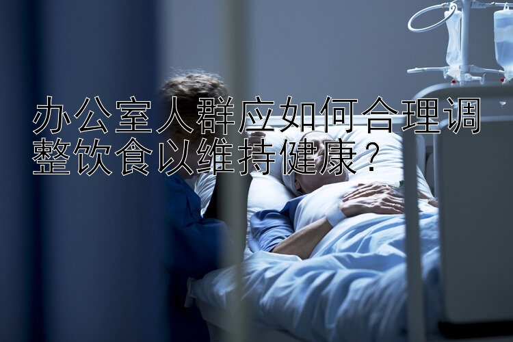 办公室人群应如何合理调整饮食以维持健康？