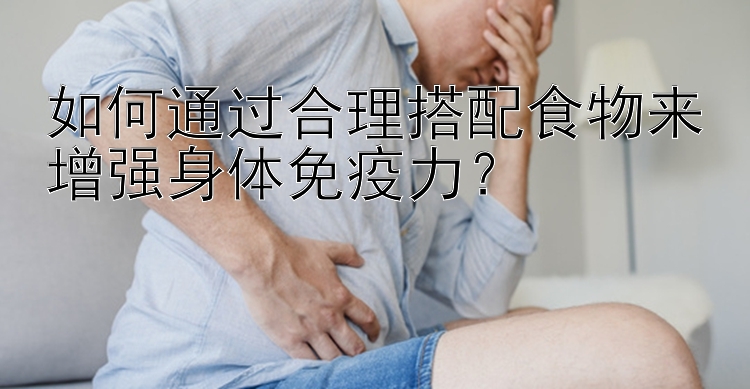 如何通过合理搭配食物来增强身体免疫力？