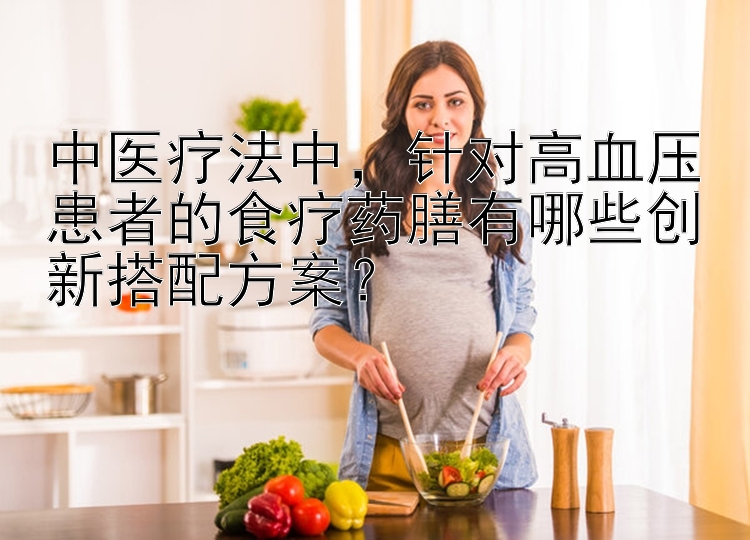 中医疗法中，针对高血压患者的食疗药膳有哪些创新搭配方案？