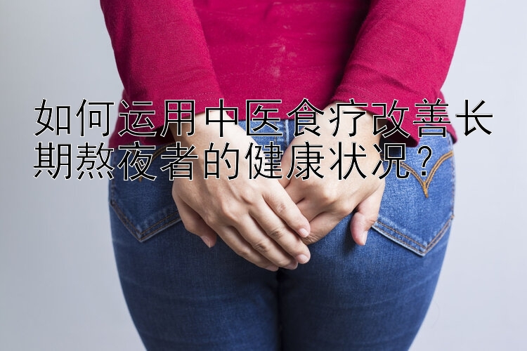 如何运用中医食疗改善长期熬夜者的健康状况？