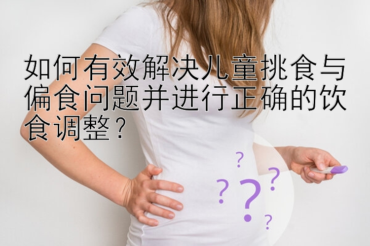 如何有效解决儿童挑食与偏食问题并进行正确的饮食调整？