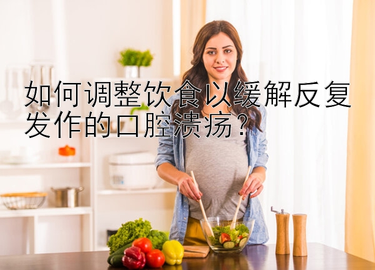 如何调整饮食以缓解反复发作的口腔溃疡？