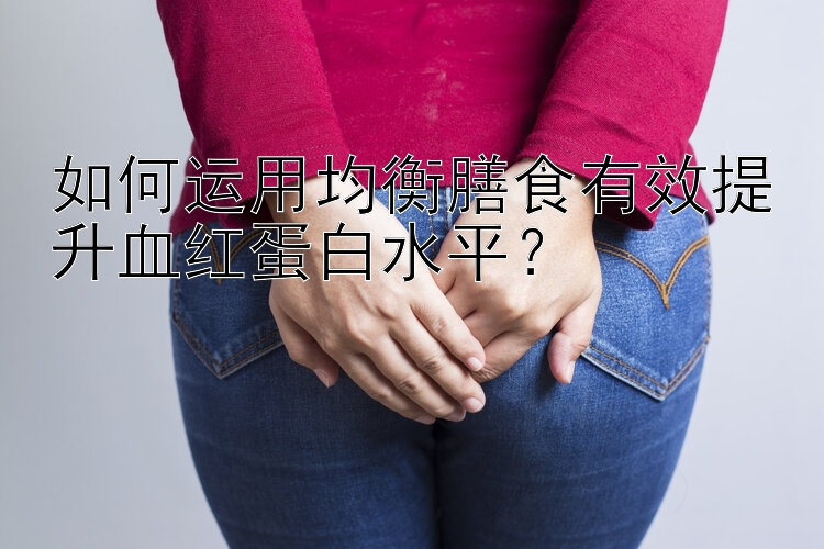 如何运用均衡膳食有效提升血红蛋白水平？