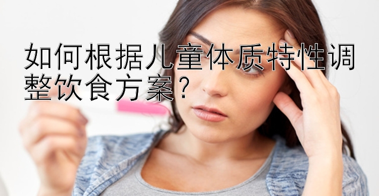 如何根据儿童体质特性调整饮食方案？