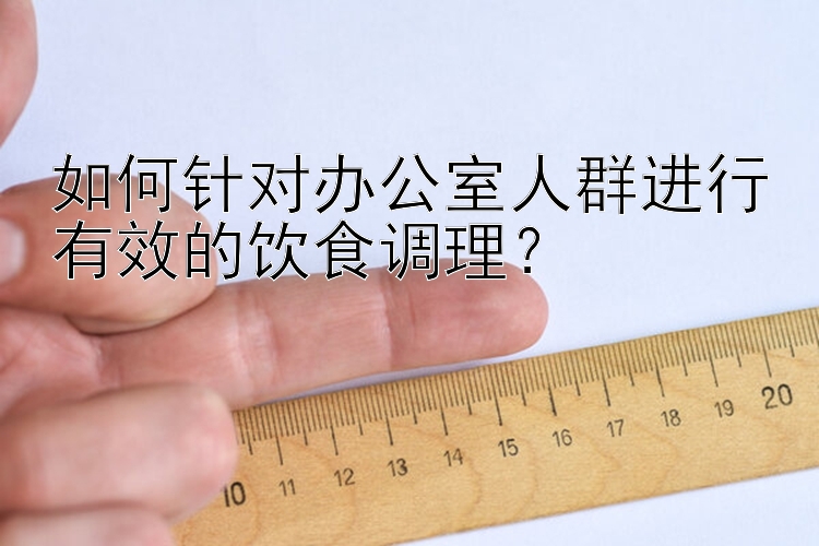 如何针对办公室人群进行有效的饮食调理？