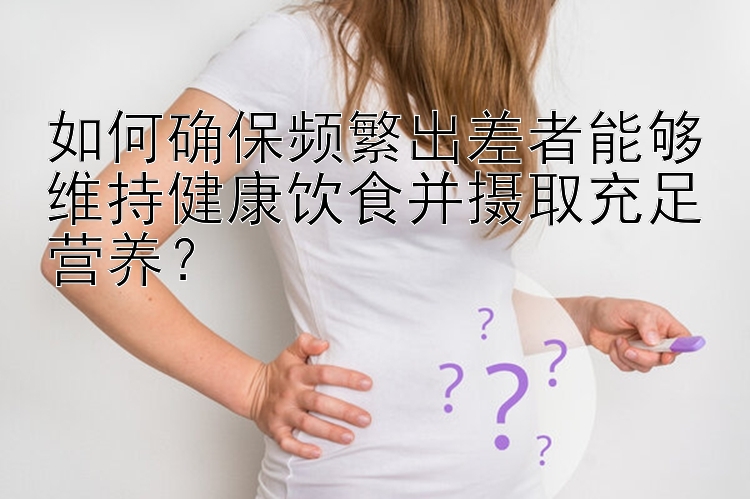 如何确保频繁出差者能够维持健康饮食并摄取充足营养？