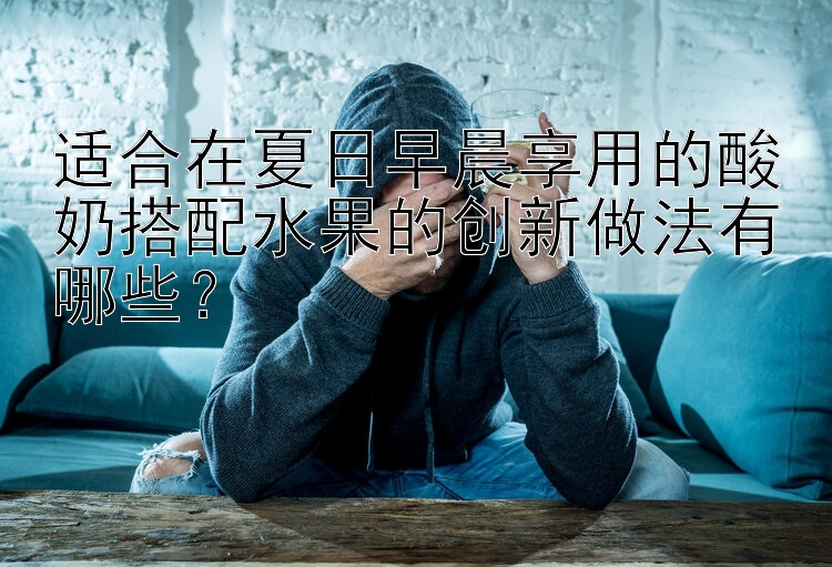 适合在夏日早晨享用的酸奶搭配水果的创新做法有哪些？