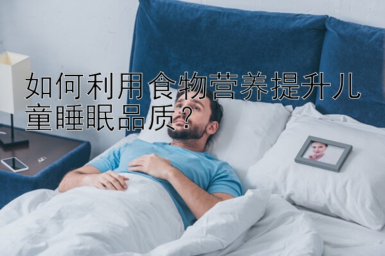 如何利用食物营养提升儿童睡眠品质？