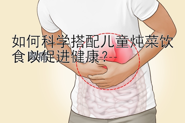 如何科学搭配儿童炖菜饮食以促进健康？