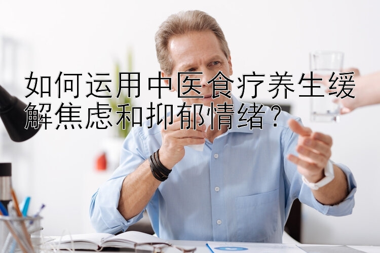 如何运用中医食疗养生缓解焦虑和抑郁情绪？