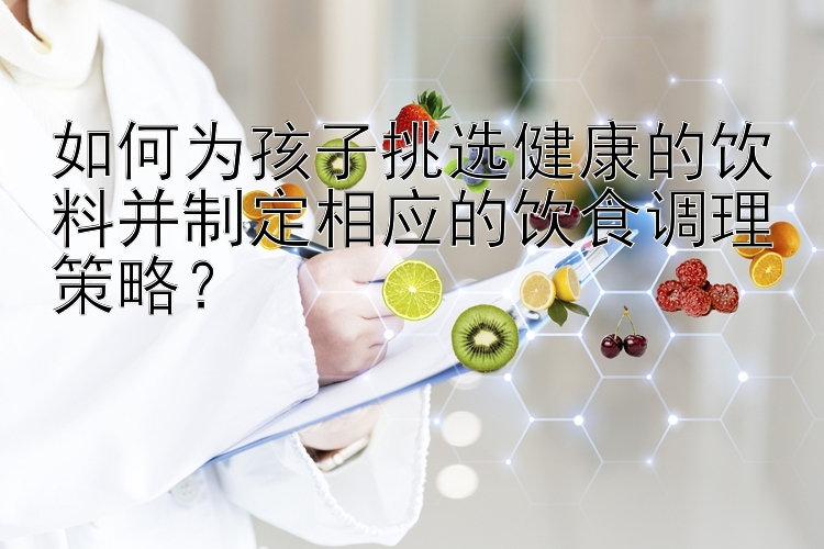 如何为孩子挑选健康的饮料并制定相应的饮食调理策略？