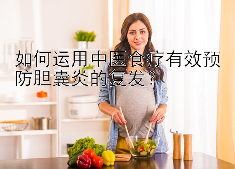 如何运用中医食疗有效预防胆囊炎的复发？