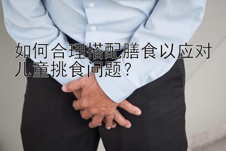 如何合理搭配膳食以应对儿童挑食问题？