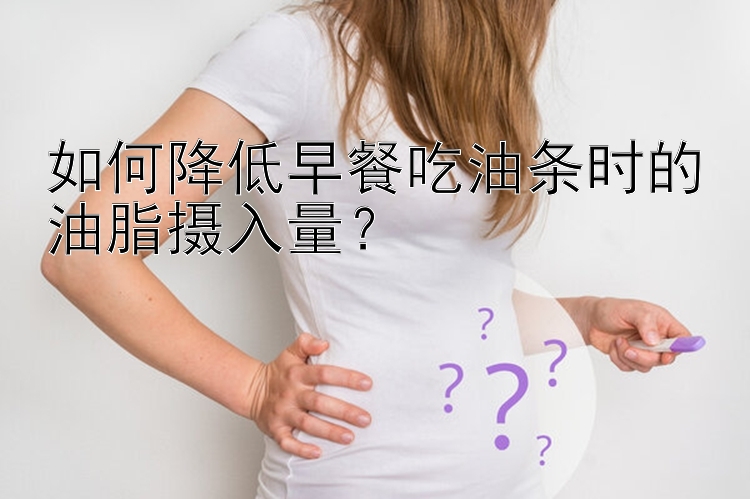 如何降低早餐吃油条时的油脂摄入量？