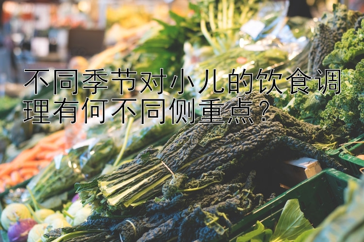 不同季节对小儿的饮食调理有何不同侧重点？