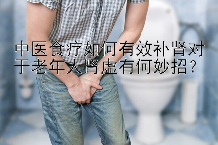 中医食疗如何有效补肾对于老年人肾虚有何妙招？