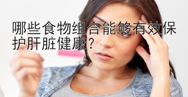 哪些食物组合能够有效保护肝脏健康？