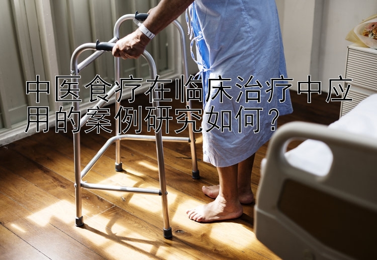 中医食疗在临床治疗中应用的案例研究如何？