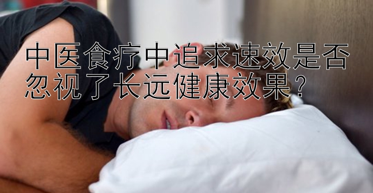 中医食疗中追求速效是否忽视了长远健康效果？