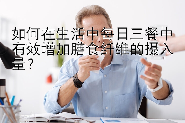 如何在生活中每日三餐中有效增加膳食纤维的摄入量？