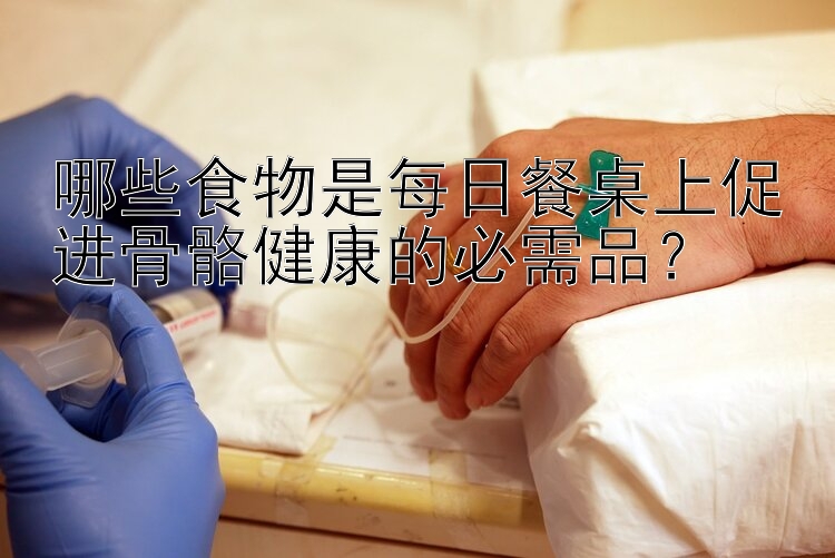 哪些食物是每日餐桌上促进骨骼健康的必需品？