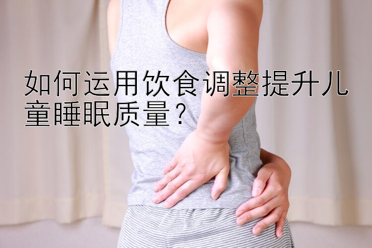 如何运用饮食调整提升儿童睡眠质量？