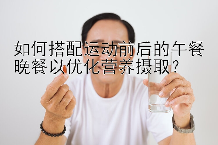 如何搭配运动前后的午餐晚餐以优化营养摄取？