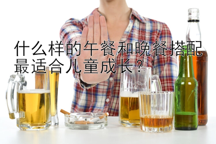 什么样的午餐和晚餐搭配最适合儿童成长？