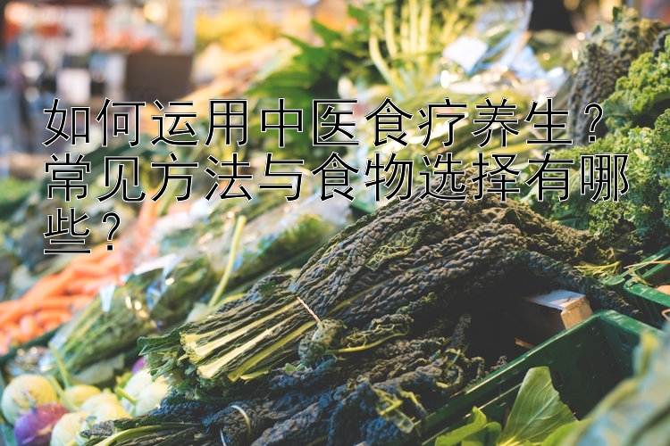 如何运用中医食疗养生？常见方法与食物选择有哪些？