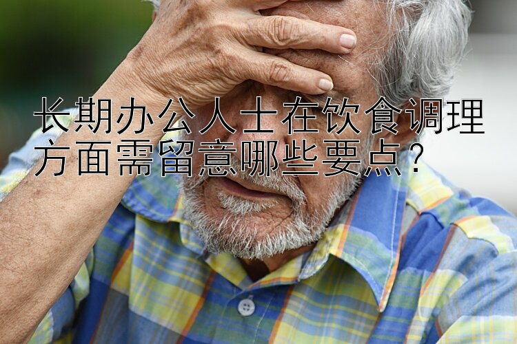 长期办公人士在饮食调理方面需留意哪些要点？