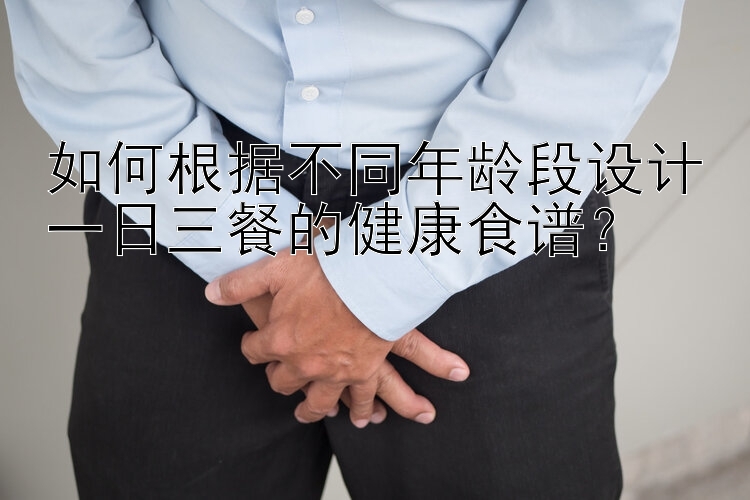 如何根据不同年龄段设计一日三餐的健康食谱？