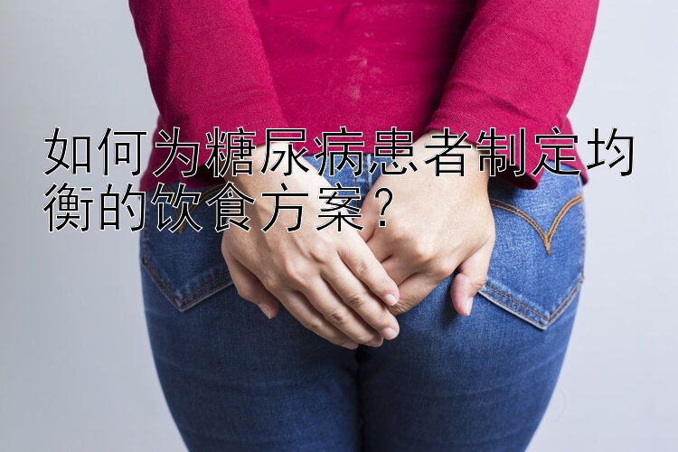 如何为糖尿病患者制定均衡的饮食方案？