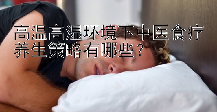 高温高湿环境下中医食疗养生策略有哪些？