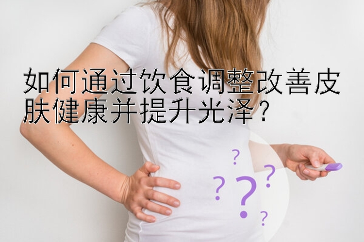 如何通过饮食调整改善皮肤健康并提升光泽？