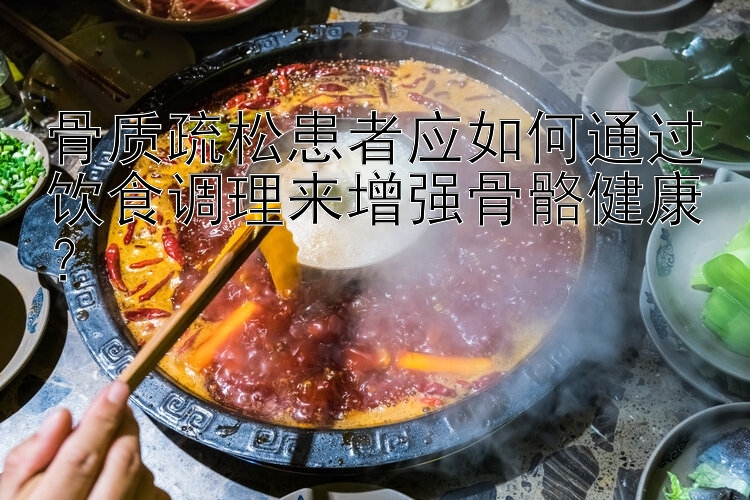 骨质疏松患者应如何通过饮食调理来增强骨骼健康？