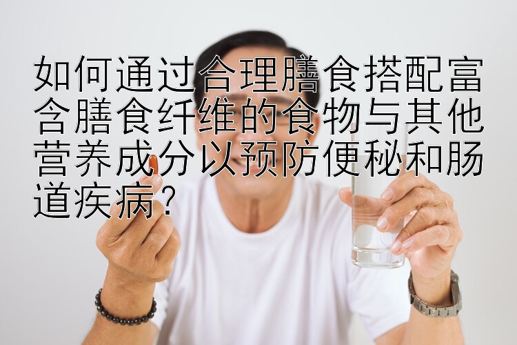 如何通过合理膳食搭配富含膳食纤维的食物与其他营养成分以预防便秘和肠道疾病？