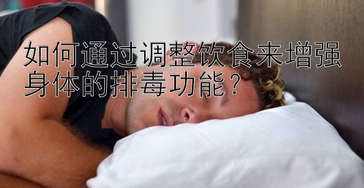 如何通过调整饮食来增强身体的排毒功能？