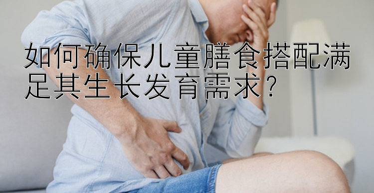 如何确保儿童膳食搭配满足其生长发育需求？