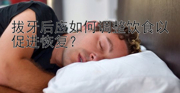 拔牙后应如何调整饮食以促进恢复？