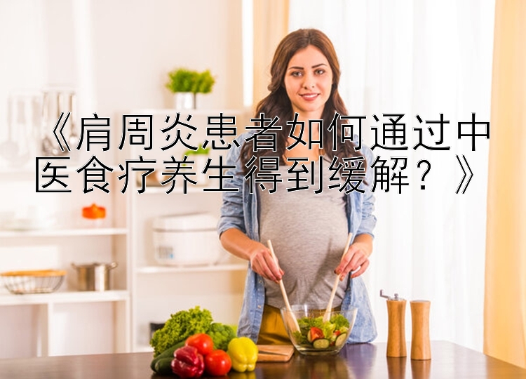 《肩周炎患者如何通过中医食疗养生得到缓解？》