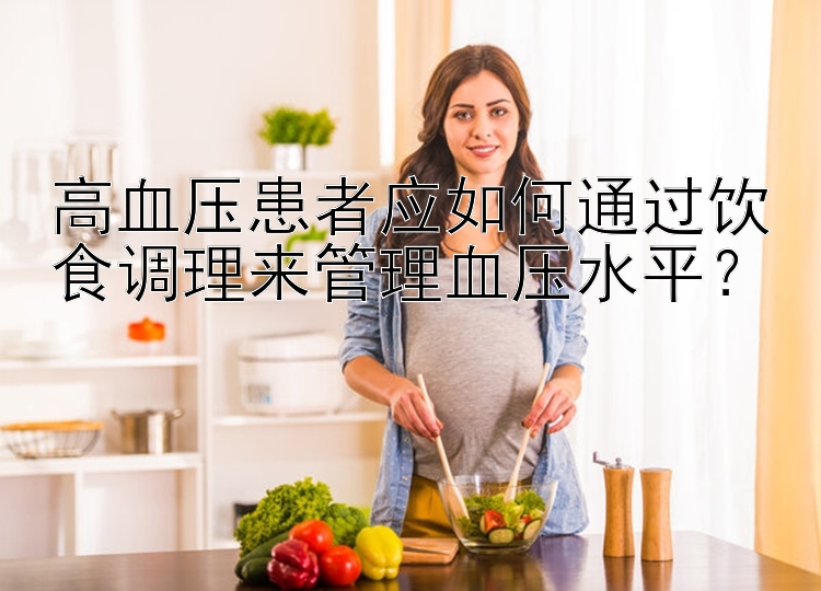 高血压患者应如何通过饮食调理来管理血压水平？